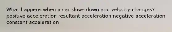 What happens when a car slows down and velocity changes? positive acceleration resultant acceleration negative acceleration constant acceleration