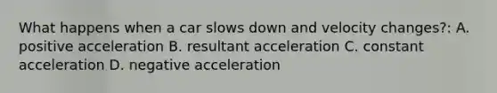 What happens when a car slows down and velocity changes?: A. positive acceleration B. resultant acceleration C. constant acceleration D. negative acceleration