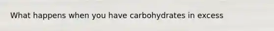 What happens when you have carbohydrates in excess