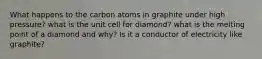 What happens to the carbon atoms in graphite under high pressure? what is the unit cell for diamond? what is the melting point of a diamond and why? Is it a conductor of electricity like graphite?