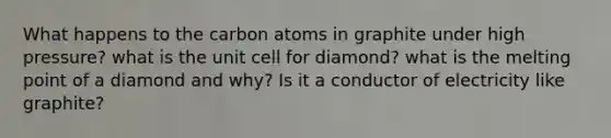 What happens to the carbon atoms in graphite under high pressure? what is the unit cell for diamond? what is the melting point of a diamond and why? Is it a conductor of electricity like graphite?