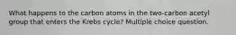 What happens to the carbon atoms in the two-carbon acetyl group that enters the Krebs cycle? Multiple choice question.