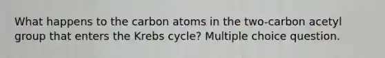 What happens to the carbon atoms in the two-carbon acetyl group that enters the Krebs cycle? Multiple choice question.