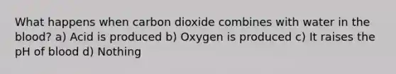 What happens when carbon dioxide combines with water in the blood? a) Acid is produced b) Oxygen is produced c) It raises the pH of blood d) Nothing