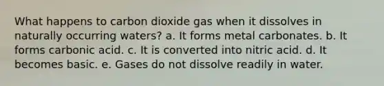 What happens to carbon dioxide gas when it dissolves in naturally occurring waters? a. It forms metal carbonates. b. It forms carbonic acid. c. It is converted into nitric acid. d. It becomes basic. e. Gases do not dissolve readily in water.