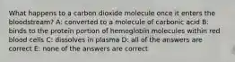 What happens to a carbon dioxide molecule once it enters the bloodstream? A: converted to a molecule of carbonic acid B: binds to the protein portion of hemoglobin molecules within red blood cells C: dissolves in plasma D: all of the answers are correct E: none of the answers are correct