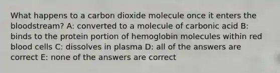 What happens to a carbon dioxide molecule once it enters the bloodstream? A: converted to a molecule of carbonic acid B: binds to the protein portion of hemoglobin molecules within red blood cells C: dissolves in plasma D: all of the answers are correct E: none of the answers are correct