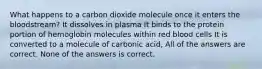 What happens to a carbon dioxide molecule once it enters the bloodstream? It dissolves in plasma It binds to the protein portion of hemoglobin molecules within red blood cells It is converted to a molecule of carbonic acid, All of the answers are correct. None of the answers is correct.