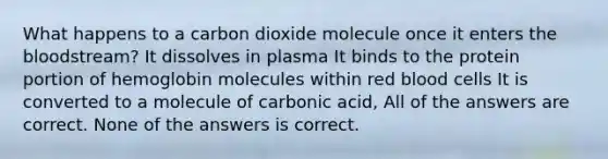 What happens to a carbon dioxide molecule once it enters the bloodstream? It dissolves in plasma It binds to the protein portion of hemoglobin molecules within red blood cells It is converted to a molecule of carbonic acid, All of the answers are correct. None of the answers is correct.