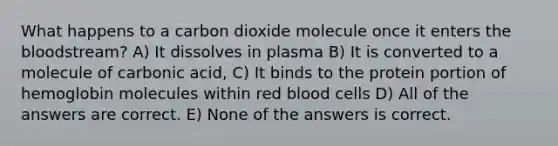 What happens to a carbon dioxide molecule once it enters the bloodstream? A) It dissolves in plasma B) It is converted to a molecule of carbonic acid, C) It binds to the protein portion of hemoglobin molecules within red blood cells D) All of the answers are correct. E) None of the answers is correct.