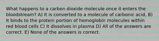 What happens to a carbon dioxide molecule once it enters the bloodstream? A) It is converted to a molecule of carbonic acid, B) It binds to the protein portion of hemoglobin molecules within red blood cells C) It dissolves in plasma D) All of the answers are correct. E) None of the answers is correct.