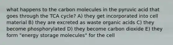 what happens to the carbon molecules in the pyruvic acid that goes through the TCA cycle? A) they get incorporated into cell material B) they are excreted as waste organic acids C) they become phosphorylated D) they become carbon dioxide E) they form "energy storage molecules" for the cell