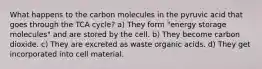 What happens to the carbon molecules in the pyruvic acid that goes through the TCA cycle? a) They form "energy storage molecules" and are stored by the cell. b) They become carbon dioxide. c) They are excreted as waste organic acids. d) They get incorporated into cell material.