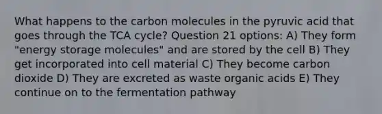 What happens to the carbon molecules in the pyruvic acid that goes through the TCA cycle? Question 21 options: A) They form "energy storage molecules" and are stored by the cell B) They get incorporated into cell material C) They become carbon dioxide D) They are excreted as waste organic acids E) They continue on to the fermentation pathway