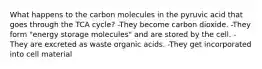 What happens to the carbon molecules in the pyruvic acid that goes through the TCA cycle? -They become carbon dioxide. -They form "energy storage molecules" and are stored by the cell. -They are excreted as waste organic acids. -They get incorporated into cell material