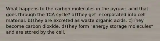 What happens to the carbon molecules in the pyruvic acid that goes through the TCA cycle? a)They get incorporated into cell material. b)They are excreted as waste organic acids. c)They become carbon dioxide. d)They form "energy storage molecules" and are stored by the cell.