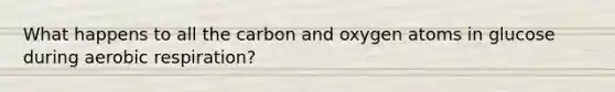 What happens to all the carbon and oxygen atoms in glucose during aerobic respiration?