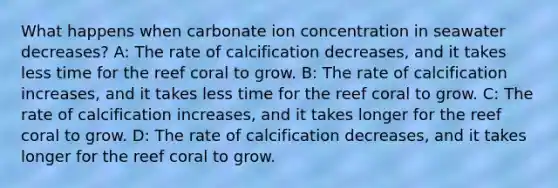 What happens when carbonate ion concentration in seawater decreases? A: The rate of calcification decreases, and it takes less time for the reef coral to grow. B: The rate of calcification increases, and it takes less time for the reef coral to grow. C: The rate of calcification increases, and it takes longer for the reef coral to grow. D: The rate of calcification decreases, and it takes longer for the reef coral to grow.