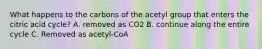 What happens to the carbons of the acetyl group that enters the citric acid cycle? A. removed as CO2 B. continue along the entire cycle C. Removed as acetyl-CoA