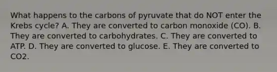 What happens to the carbons of pyruvate that do NOT enter the <a href='https://www.questionai.com/knowledge/kqfW58SNl2-krebs-cycle' class='anchor-knowledge'>krebs cycle</a>? A. They are converted to carbon monoxide (CO). B. They are converted to carbohydrates. C. They are converted to ATP. D. They are converted to glucose. E. They are converted to CO2.