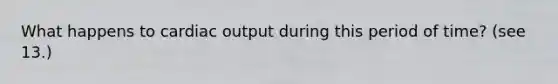 What happens to cardiac output during this period of time? (see 13.)