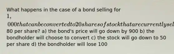 What happens in the case of a bond selling for 1,000 that can be converted to 20 shares of stock that are currently selling for80 per share? a) the bond's price will go down by 900 b) the bondholder will choose to convert c) the stock will go down to 50 per share d) the bondholder will lose 100