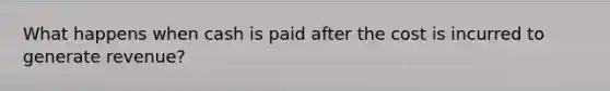 What happens when cash is paid after the cost is incurred to generate revenue?