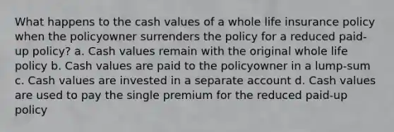 What happens to the cash values of a whole life insurance policy when the policyowner surrenders the policy for a reduced paid-up policy? a. Cash values remain with the original whole life policy b. Cash values are paid to the policyowner in a lump-sum c. Cash values are invested in a separate account d. Cash values are used to pay the single premium for the reduced paid-up policy