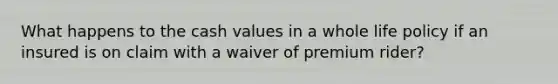 What happens to the cash values in a whole life policy if an insured is on claim with a waiver of premium rider?