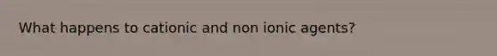 What happens to cationic and non ionic agents?