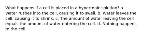 What happens if a cell is placed in a hypertonic solution? a. Water rushes into the cell, causing it to swell. b. Water leaves the cell, causing it to shrink. c. The amount of water leaving the cell equals the amount of water entering the cell. d. Nothing happens to the cell.