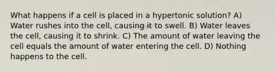 What happens if a cell is placed in a hypertonic solution? A) Water rushes into the cell, causing it to swell. B) Water leaves the cell, causing it to shrink. C) The amount of water leaving the cell equals the amount of water entering the cell. D) Nothing happens to the cell.