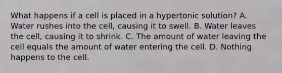 What happens if a cell is placed in a hypertonic solution? A. Water rushes into the cell, causing it to swell. B. Water leaves the cell, causing it to shrink. C. The amount of water leaving the cell equals the amount of water entering the cell. D. Nothing happens to the cell.