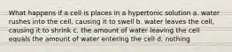 What happens if a cell is places in a hypertonic solution a. water rushes into the cell, causing it to swell b. water leaves the cell, causing it to shrink c. the amount of water leaving the cell equals the amount of water entering the cell d. nothing