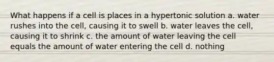 What happens if a cell is places in a hypertonic solution a. water rushes into the cell, causing it to swell b. water leaves the cell, causing it to shrink c. the amount of water leaving the cell equals the amount of water entering the cell d. nothing