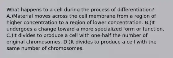 What happens to a cell during the process of differentiation? A.)Material moves across the cell membrane from a region of higher concentration to a region of lower concentration. B.)It undergoes a change toward a more specialized form or function. C.)It divides to produce a cell with one-half the number of original chromosomes. D.)It divides to produce a cell with the same number of chromosomes.