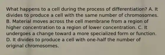 What happens to a cell during the process of differentiation? A. It divides to produce a cell with the same number of chromosomes. B. Material moves across the cell membrane from a region of higher concentration to a region of lower concentration. C. It undergoes a change toward a more specialized form or function. D. It divides to produce a cell with one-half the number of original chromosomes.