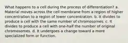 What happens to a cell during the process of differentiation? a. Material moves across the cell membrane from a region of higher concentration to a region of lower concentration. b. It divides to produce a cell with the same number of chromosomes. c. It divides to produce a cell with one-half the number of original chromosomes. d. It undergoes a change toward a more specialized form or function.