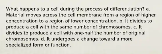 What happens to a cell during the process of differentiation? a. Material moves across the cell membrane from a region of higher concentration to a region of lower concentration. b. It divides to produce a cell with the same number of chromosomes. c. It divides to produce a cell with one-half the number of original chromosomes. d. It undergoes a change toward a more specialized form or function.