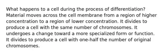 What happens to a cell during the process of differentiation? Material moves across the cell membrane from a region of higher concentration to a region of lower concentration. It divides to produce a cell with the same number of chromosomes. It undergoes a change toward a more specialized form or function. It divides to produce a cell with one-half the number of original chromosomes.