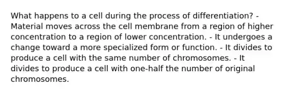 What happens to a cell during the process of differentiation? - Material moves across the cell membrane from a region of higher concentration to a region of lower concentration. - It undergoes a change toward a more specialized form or function. - It divides to produce a cell with the same number of chromosomes. - It divides to produce a cell with one-half the number of original chromosomes.