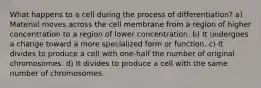 What happens to a cell during the process of differentiation? a) Material moves across the cell membrane from a region of higher concentration to a region of lower concentration. b) It undergoes a change toward a more specialized form or function. c) It divides to produce a cell with one-half the number of original chromosomes. d) It divides to produce a cell with the same number of chromosomes.