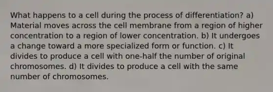 What happens to a cell during the process of differentiation? a) Material moves across the cell membrane from a region of higher concentration to a region of lower concentration. b) It undergoes a change toward a more specialized form or function. c) It divides to produce a cell with one-half the number of original chromosomes. d) It divides to produce a cell with the same number of chromosomes.