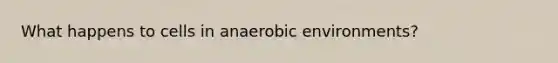 What happens to cells in anaerobic environments?