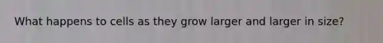 What happens to cells as they grow larger and larger in size?