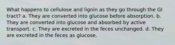 What happens to cellulose and lignin as they go through the GI tract? a. They are converted into glucose before absorption. b. They are converted into glucose and absorbed by active transport. c. They are excreted in the feces unchanged. d. They are excreted in the feces as glucose.