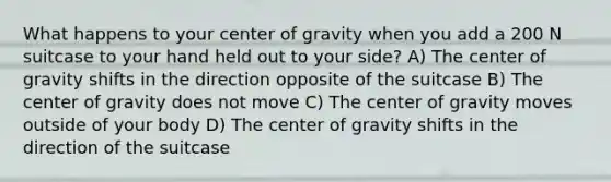 What happens to your center of gravity when you add a 200 N suitcase to your hand held out to your side? A) The center of gravity shifts in the direction opposite of the suitcase B) The center of gravity does not move C) The center of gravity moves outside of your body D) The center of gravity shifts in the direction of the suitcase