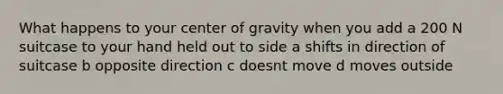 What happens to your center of gravity when you add a 200 N suitcase to your hand held out to side a shifts in direction of suitcase b opposite direction c doesnt move d moves outside