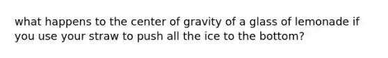 what happens to the center of gravity of a glass of lemonade if you use your straw to push all the ice to the bottom?