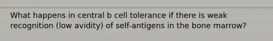 What happens in central b cell tolerance if there is weak recognition (low avidity) of self-antigens in the bone marrow?